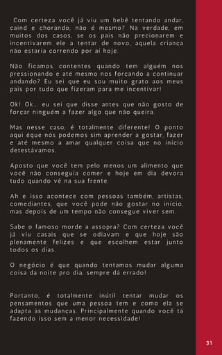 31
Com certeza você já viu um bebê tentando andar,
caind e chorando, não é mesmo? Na verdade, em
muitos dos casos, se os pais não precionarem e
incentivarem ele a tentar de novo, aquela criança
não estaria correndo por aí hoje.
Não ficamos contentes quando tem alguém nos
pressionando e até mesmo nos forçando a continuar
andando? Eu sei que eu sou muito grato aos meus
pais por tudo que fizeram para me incentivar!
Ok! Ok... eu sei que disse antes que não gosto de
forçar ninguém a fazer algo que não queira.
Mas nesse caso, é totalmente diferente! O ponto
aqui éque nós podemos sim aprender a gostar, fazer
e até mesmo a amar qualquer coisa que no início
detestávamos.
Aposto que você tem pelo menos um alimento que
você não conseguia comer e hoje em dia devora
tudo quando vê na sua frente.
Ah e isso acontece com pessoas também, artistas,
comediantes, que você pode não gostar no início,
mas depois de um tempo não consegue viver sem.
Sabe o famoso morde a assopra? Com certeza você
já viu casais que se odiavam e que hoje são
plenamente felizes e que escolhem estar junto
todos os dias.
O negócio é que quando tentamos mudar alguma
coisa da noite pro dia, sempre dá errado!
Portanto, é totalmente inútil tentar mudar os
pensamentos que uma pessoa tem e como ela se
adapta às mudanças. Principalmente quando você tá
fazendo isso sem a menor necessidade!
 