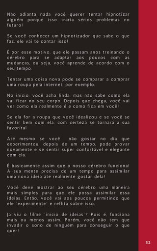 32
Não adianta nada você querer tentar hipnotizar
alguém porque isso traria sérios problemas no
futuro!
Se você conhecer um hipnotizador que sabe o que
faz, ele vai te contar isso!
É por esse motivo, que ele passam anos treinando o
cérebro para se adaptar aos poucos com as
mudanças, ou seja, você aprende de acordo com o
seu tempo.
Tentar uma coisa nova pode se comparar a comprar
uma roupa pela internet, por exemplo.
No início, você acha linda, mas não sabe como ela
vai ficar no seu corpo. Depois que chega, você vai
ver como ela realmente é e como fica em você!
Se ela for a roupa que você idealizou e se você se
sentir bem com ela, com certeza se tornará a sua
favorita!
Até mesmo se você não gostar no dia que
experimentou, depois de um tempo, pode provar
novamente e se sentir super confortável e elegante
com ela.
É basicamente assim que o nosso cérebro funciona!
A sua mente precisa de um tempo para assimilar
uma nova ideia até realmente gostar dela!
Você deve mostrar ao seu cérebro uma maneira
mais simples para que ele possa assimilar essa
ideias. Então, você vai aos poucos permitindo que
ele “experimente” e reflita sobre isso.
Já viu o filme “início de ideias”? Pois é, funciona
mais ou menos assim. Porém, você não tem que
invadir o sono de ninguém para conseguir o que
quer!
 
