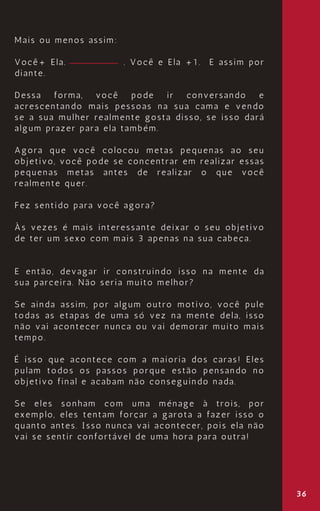 Mais ou menos assim:
Você+ Ela. . Você e Ela +1. E assim por
diante.
Dessa forma, você pode ir conversando e
acrescentando mais pessoas na sua cama e vendo
se a sua mulher realmente gosta disso, se isso dará
algum prazer para ela também.
Agora que você colocou metas pequenas ao seu
objetivo, você pode se concentrar em realizar essas
pequenas metas antes de realizar o que você
realmente quer.
Fez sentido para você agora?
Às vezes é mais interessante deixar o seu objetivo
de ter um sexo com mais 3 apenas na sua cabeça.
E então, devagar ir construindo isso na mente da
sua parceira. Não seria muito melhor?
Se ainda assim, por algum outro motivo, você pule
todas as etapas de uma só vez na mente dela, isso
não vai acontecer nunca ou vai demorar muito mais
tempo.
É isso que acontece com a maioria dos caras! Eles
pulam todos os passos porque estão pensando no
objetivo final e acabam não conseguindo nada.
Se eles sonham com uma ménage à trois, por
exemplo, eles tentam forçar a garota a fazer isso o
quanto antes. Isso nunca vai acontecer, pois ela não
vai se sentir confortável de uma hora para outra!
36
 