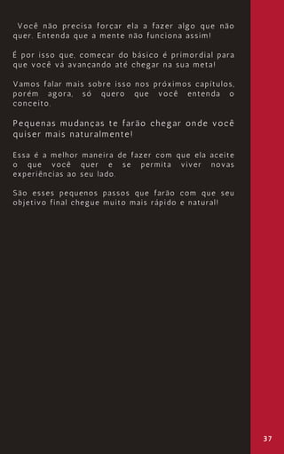 37
Você não precisa forçar ela a fazer algo que não
quer. Entenda que a mente não funciona assim!
É por isso que, começar do básico é primordial para
que você vá avançando até chegar na sua meta!
Vamos falar mais sobre isso nos próximos capítulos,
porém agora, só quero que você entenda o
conceito.
Pequenas mudanças te farão chegar onde você
quiser mais naturalmente!
Essa é a melhor maneira de fazer com que ela aceite
o que você quer e se permita viver novas
experiências ao seu lado.
São esses pequenos passos que farão com que seu
objetivo final chegue muito mais rápido e natural!
 