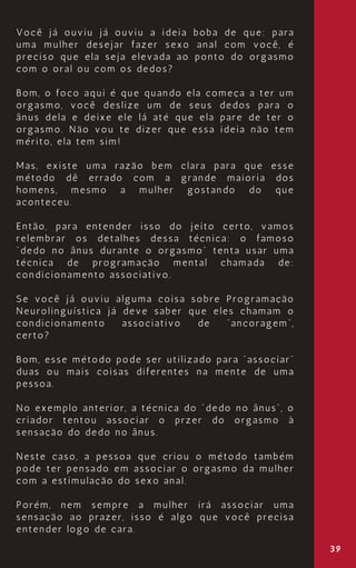 39
Você já ouviu já ouviu a ideia boba de que: para
uma mulher desejar fazer sexo anal com você, é
preciso que ela seja elevada ao ponto do orgasmo
com o oral ou com os dedos?
Bom, o foco aqui é que quando ela começa a ter um
orgasmo, você deslize um de seus dedos para o
ânus dela e deixe ele lá até que ela pare de ter o
orgasmo. Não vou te dizer que essa ideia não tem
mérito, ela tem sim!
Mas, existe uma razão bem clara para que esse
método dê errado com a grande maioria dos
homens, mesmo a mulher gostando do que
aconteceu.
Então, para entender isso do jeito certo, vamos
relembrar os detalhes dessa técnica: o famoso
“dedo no ânus durante o orgasmo” tenta usar uma
técnica de programação mental chamada de:
condicionamento associativo.
Se você já ouviu alguma coisa sobre Programação
Neurolinguística já deve saber que eles chamam o
condicionamento associativo de “ancoragem”,
certo?
Bom, esse método pode ser utilizado para “associar”
duas ou mais coisas diferentes na mente de uma
pessoa.
No exemplo anterior, a técnica do “dedo no ânus”, o
criador tentou associar o przer do orgasmo à
sensação do dedo no ânus.
Neste caso, a pessoa que criou o método também
pode ter pensado em associar o orgasmo da mulher
com a estimulação do sexo anal.
Porém, nem sempre a mulher irá associar uma
sensação ao prazer, isso é algo que você precisa
entender logo de cara.
 