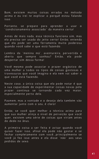 41
Bom, existem muitas coisas erradas no método
acima e eu irei te explicar o porquê estou falando
isso.
Portanto, se prepare para aprender a usar o
“condicionamento associado” da maneira certa!
Antes de mais nada, essa técnica funciona sim, mas
ela precisa ser usada do jeito certo! Então, entenda
que ela pode ser uma ferramenta muito poderosa
quando você sabe o que está fazendo.
Lembra da “menina má”, aventureira, pervertida e
aberta que sempre sonhou? Então, ela pode
despertar sim dessa forma!
Você mesmo pode associar o prazer orgástico de
uma mulher a todos os tipos de coisas gostosas e
travessuras que você imagina e ela nem vai saber o
que você está fazendo.
Neste caso, a única coisa que ela pode notar é que
a sua capacidade de experimentar coisas novas pelo
prazer continua se tornando cada vez maior,
especialmente perto dela.
Pasmem, mas a vontade e o desejo dela também vão
aumentar junto com o seu, é claro!
Então, se você quer melhor a técnica acima para
que sua mulher atinja o nível de perveção que você
quer, existem uma série de coisas que viriam antes
do dedo no ânus.
A primeira coisa a ser feita é avisar quando você
quiser fazer isso, afinal ela pode não gostar e se
fechar completamente com você...principalmente se
você já fez isso antes e ela disse “não” aos seus
pedidos de sexo.
 