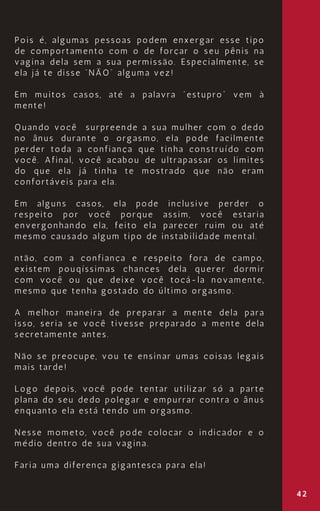 42
Pois é, algumas pessoas podem enxergar esse tipo
de comportamento com o de forçar o seu pênis na
vagina dela sem a sua permissão. Especialmente, se
ela já te disse “NÃO” alguma vez!
Em muitos casos, até a palavra “estupro” vem à
mente!
Quando você surpreende a sua mulher com o dedo
no ânus durante o orgasmo, ela pode facilmente
perder toda a confiança que tinha construído com
você. Afinal, você acabou de ultrapassar os limites
do que ela já tinha te mostrado que não eram
confortáveis para ela.
Em alguns casos, ela pode inclusive perder o
respeito por você porque assim, você estaria
envergonhando ela, feito ela parecer ruim ou até
mesmo causado algum tipo de instabilidade mental.
ntão, com a confiança e respeito fora de campo,
existem pouqíssimas chances dela querer dormir
com você ou que deixe você tocá-la novamente,
mesmo que tenha gostado do último orgasmo.
A melhor maneira de preparar a mente dela para
isso, seria se você tivesse preparado a mente dela
secretamente antes.
Não se preocupe, vou te ensinar umas coisas legais
mais tarde!
Logo depois, você pode tentar utilizar só a parte
plana do seu dedo polegar e empurrar contra o ânus
enquanto ela está tendo um orgasmo.
Nesse mometo, você pode colocar o indicador e o
médio dentro de sua vagina.
Faria uma diferença gigantesca para ela!
 