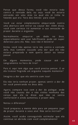 43
Pense que dessa forma, você não estaria indo
contra a vontade dela, ou seja, você ão estaria
entrando em uma área na qual ela já tinha te
falando que era “fora dos limites” para você.
Você vai estar simplesmente empurrando contra
uma abertura sem entrar ou causar dor. Além disso,
você com certeza irá aumentar a sua sensação de
prazer durante o orgasmo.
Normalmente, empurrar um dedo no ânus,
especialmente sem usar lubrificante, pode ser super
doloroso para ela. Não, isso não é besteira!
Então, você não apenas teria ido contra a vontade
dela, mas também causado uma dor que ela não
estava preparada e nem queria sentir ou tentar
passar.
Em alguns momentos, pode causar até um
sangramento na hora de tirar!
Pois é, aqui tem algo que você precisa pensar...E se
ela tivesse fingindo um orgasmo naquele momento?
Imagina a dor que ela sentiria com isso!
Ela não teria nenhum prazer, apenas sentir a dor de
ter você penetrando no ânus dela.
Agora, compare isso com a dor do polegar, onde
você não causou dor e não violou nenhuma das
coisas que ela te disse que não se sentia
confortável e ainda aumentou o prazer dela.
Notou a diferença?
Você preparou a mente dela para um pequeno jogo
de prazer durante o sexo anal. Não seria incrível?
Assim, você acaba conseguindo estimular que ela
continue se abrindo com você completamente!
 