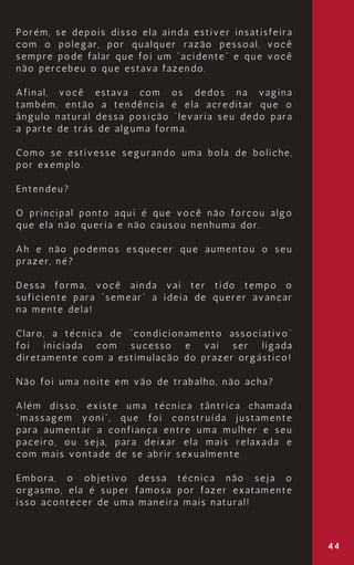 44
Porém, se depois disso ela ainda estiver insatisfeira
com o polegar, por qualquer razão pessoal, você
sempre pode falar que foi um “acidente” e que você
não percebeu o que estava fazendo.
Afinal, você estava com os dedos na vagina
também, então a tendência é ela acreditar que o
ângulo natural dessa posição ´levaria seu dedo para
a parte de trás de alguma forma.
Como se estivesse segurando uma bola de boliche,
por exemplo.
Entendeu?
O principal ponto aqui é que você não forçou algo
que ela não queria e não causou nenhuma dor.
Ah e não podemos esquecer que aumentou o seu
prazer, né?
Dessa forma, você ainda vai ter tido tempo o
suficiente para “semear” a ideia de querer avançar
na mente dela!
Claro, a técnica de “condicionamento associativo”
foi iniciada com sucesso e vai ser ligada
diretamente com a estimulação do prazer orgástico!
Não foi uma noite em vão de trabalho, não acha?
Além disso, existe uma técnica tântrica chamada
“massagem yoni”, que foi construída justamente
para aumentar a confiança entre uma mulher e seu
paceiro, ou seja, para deixar ela mais relaxada e
com mais vontade de se abrir sexualmente.
Embora, o objetivo dessa técnica não seja o
orgasmo, ela é super famosa por fazer exatamente
isso acontecer de uma maneira mais natural!
 