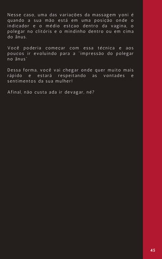 45
Nesse caso, uma das variações da massagem yoni é
quando a sua mão está em uma posição onde o
indicador e o médio estçao dentro da vagina, o
polegar no clitóris e o mindinho dentro ou em cima
do ânus.
Você poderia começar com essa técnica e aos
poucos ir evoluindo para a “impressão do polegar
no ânus”
Dessa forma, você vai chegar onde quer muito mais
rápido e estará respeitando as vontades e
sentimentos da sua mulher!
Afinal, não custa ada ir devagar, né?
 