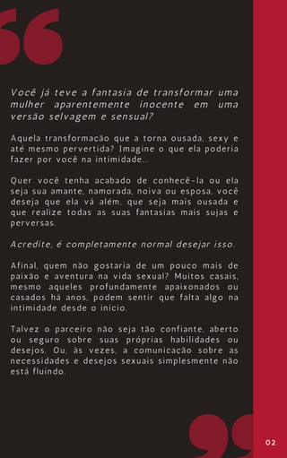 02
Você já teve a fantasia de transformar uma
mulher aparentemente inocente em uma
versão selvagem e sensual?
Aquela transformação que a torna ousada, sexy e
até mesmo pervertida? Imagine o que ela poderia
fazer por você na intimidade...
Quer você tenha acabado de conhecê-la ou ela
seja sua amante, namorada, noiva ou esposa, você
deseja que ela vá além, que seja mais ousada e
que realize todas as suas fantasias mais sujas e
perversas.
Acredite, é completamente normal desejar isso.
Afinal, quem não gostaria de um pouco mais de
paixão e aventura na vida sexual? Muitos casais,
mesmo aqueles profundamente apaixonados ou
casados há anos, podem sentir que falta algo na
intimidade desde o início.
Talvez o parceiro não seja tão confiante, aberto
ou seguro sobre suas próprias habilidades ou
desejos. Ou, às vezes, a comunicação sobre as
necessidades e desejos sexuais simplesmente não
está fluindo.
 