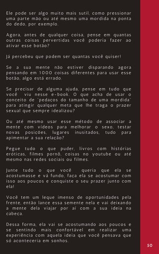 50
Ele pode ser algo muito mais sutil, como pressionar
uma parte mão ou até mesmo uma mordida na ponta
do dedo, por exemplo.
Agora, antes de qualquer coisa, pense em quantas
outras coisas pervertidas você poderia fazer ao
ativar esse botão?
Já percebeu que podem ser quantas você quiser!
Se a sua mente não estiver disparando agora
pensando em 1000 coisas diferentes para usar esse
botão, algo está errado.
Se precisar de alguma ajuda, pense em tudo que
você viu nesse e-book. O que acha de usar o
conceito de “pedaços do tamanho de uma mordida”
para atingir qualquer meta que lhe traga o prazer
sexual que sempre idealizou?
Ou até mesmo usar esse método de associar a
mente com vídeos para melhorar o sexo, testar
novas posições, lugares inusitados, tudo para
apimentar a sua relação?
Pegue tudo o que puder, livros com histórias
eróticas, filmes pornô, coisas no youtube ou até
mesmo nas redes sociais ou filmes.
Junte tudo o que você queria que ela se
acostumasse e vá fundo, faça ela se acostumar com
isso aos poucos e conquiste o seu prazer junto com
ela!
Você tem um leque imenso de oportunidades pela
frente, então lance essa semente nela e vai deixando
a mente dela viajar por aí com a sua ideia na
cabeça.
Dessa forma, ela vai se acostumando aos poucos e
se sentindo mais confortável em realizar uma
experiência com aquela ideia que você pensava que
só aconteceria em sonhos.
 
