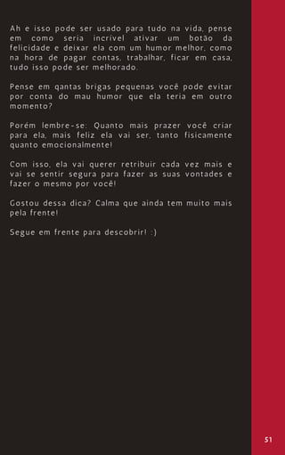 51
Ah e isso pode ser usado para tudo na vida, pense
em como seria incrível ativar um botão da
felicidade e deixar ela com um humor melhor, como
na hora de pagar contas, trabalhar, ficar em casa,
tudo isso pode ser melhorado.
Pense em qantas brigas pequenas você pode evitar
por conta do mau humor que ela teria em outro
momento?
Porém lembre-se: Quanto mais prazer você criar
para ela, mais feliz ela vai ser, tanto fisicamente
quanto emocionalmente!
Com isso, ela vai querer retribuir cada vez mais e
vai se sentir segura para fazer as suas vontades e
fazer o mesmo por você!
Gostou dessa dica? Calma que ainda tem muito mais
pela frente!
Segue em frente para descobrir! :)
 