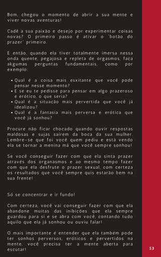 53
Qual é a coisa mais esxitante que você pode
pensar nesse momento?
E se eu te pedisse para pensar em algo prazeroso
e erótico, o que seria?
Qual é a situação mais pervertida que você já
idealizou?
Qual é a fantasia mais perversa e erótica que
você já sonhou?
Bom, chegou o momento de abrir a sua mente e
viver novas aventuras!
Cadê a sua paixão e desejo por experimentar coisas
novas? O primeiro passo é ativar o “botão do
prazer” primeiro.
E então, quando ela tiver totalmente imersa nessa
onda quente, pegajosa e repleta de orgasmos, faça
akgumas perguntas fundamentais, como por
exemplo:
Procure não ficar chocado quando ouvir respostas
maldosas e sujas saírem da boca da sua mulher.
Lembre-se que foi você quem pediu e está vendo
ela se tornar a menina má que você sempre sonhou!
Se você conseguir fazer com que ela sinta prazer
através dos organasmos e ao mesmo tempo fazer
com que ela desfrute o prazer sexual, com certeza
os resultados que você sempre quis estarão bem na
sua frente!
Só se concentrar e ir fundo!
Com certeza, você vai conseguir fazer com que ela
abandone muitas das inibições que ela sempre
guardou para si e se abra com você, contando tudo
aquilo que ela já sonhou ou ouviu falar!
O mais importante é entender que ela também pode
ter sonhos perversos, eróticos e pervertidos na
mente, você precisa ter a mente aberta para
escutar!
 