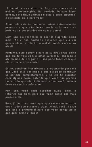 55
E quando ela se abrir, não faça com que se sinta
mal ou constrangida. Na verdade, busque fazer
com que ela fique animada e diga o quão “gostosa”
e excitante ela é para você!
Afinal, ela está te contando coisas extremamente
pessoais e que vão deixar vocês cada vez mais
próximos e conectados um com o outro!
Com isso, ela vai tentar te excitar e agradar ainda
mais! Ah e não podemos esquecer que ela vai
querer elevar a relação sexual de vocês a um novo
nível!
Portanto, esteja pronto para as sujeiras enão deixe
que ela te veja com o olhar surpreso, chocado e
até mesmo de desgosto . Isso pode fazer com que
ela se feche novamente!
Então, continue incentivando e mostrando para ela
que você está gostando e que ela pode continuar
se abrindo completamente. E se ela te assustar
com alguma coisa, entenda que você não precisa
fazer tudo que ela tá dizendo, afinal você também
deve se sentir confortável!
Por isso, você pode escolhar quais ideias e
fetiches são bons para que você possa dar mais
prazer a ela.
Bom, já deu para notar que agora é o momento de
ouvir tudo que ela tem a dizer. Afinal, você já sabe
que isso é primordial para que você conquiste o
que quer deste e-book!
 