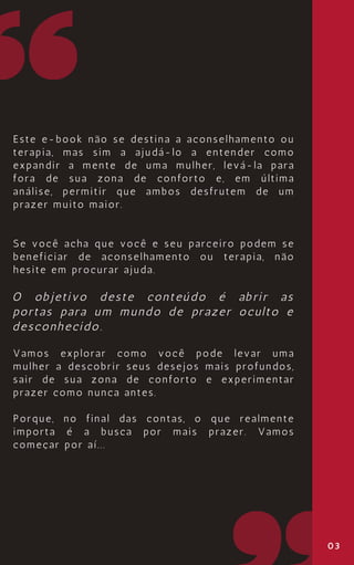 03
Este e-book não se destina a aconselhamento ou
terapia, mas sim a ajudá-lo a entender como
expandir a mente de uma mulher, levá-la para
fora de sua zona de conforto e, em última
análise, permitir que ambos desfrutem de um
prazer muito maior.
Se você acha que você e seu parceiro podem se
beneficiar de aconselhamento ou terapia, não
hesite em procurar ajuda.
O objetivo deste conteúdo é abrir as
portas para um mundo de prazer oculto e
desconhecido.
Vamos explorar como você pode levar uma
mulher a descobrir seus desejos mais profundos,
sair de sua zona de conforto e experimentar
prazer como nunca antes.
Porque, no final das contas, o que realmente
importa é a busca por mais prazer. Vamos
começar por aí...
 