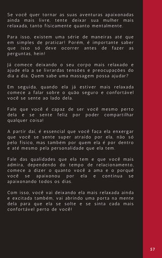 57
Se você quer tornar as suas aventuras apaixonadas
ainda mais livre, tente deixar sua mulher mais
relaxada, tanto físicamente quanto mentalmente.
Para isso, existem uma série de maneiras até que
em simples de praticar! Porém, é importante saber
que isso só deve ocorrer antes de fazer as
perguntas, hein!
Já comece deixando o seu corpo mais relaxado e
ajude ela a se livrardas tensões e preocupações do
dia a dia. Quem sabe uma massagem possa ajudar?
Em seguida, quando ela já estiver mais relaxada
comece a falar sobre o quão seguro e confortável
você se sente ao lado dela.
Fale que você é capaz de ser você mesmo perto
dela e se sente feliz por poder compartilhar
qualquer coisa!
A partir daí, é essencial que você faça ela enxergar
que você se sente super atraído por ela, não só
pelo físico, mas também por quem ela é por dentro
e até mesmo pela personalidade que ela tem.
Fale das qualidades que ela tem e que você mais
admira, dependendo do tempo de relacionamento,
comece a dizer o quanto você a ama e o porquê
você se apaixonou por ela e continua se
apaixonando todos os dias.
Com isso, você vai deixando ela mais relaxada ainda
e excitada também, vai abrindo uma porta na mente
dela para que ela se solte e se sinta cada mais
confortável perto de você!
 