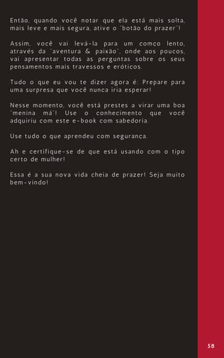 58
Então, quando você notar que ela está mais solta,
mais leve e mais segura, ative o “botão do prazer”!
Assim, você vai levá-la para um comço lento,
através da “aventura & paixão”, onde aos poucos,
vai apresentar todas as perguntas sobre os seus
pensamentos mais travessos e eróticos.
Tudo o que eu vou te dizer agora é: Prepare para
uma surpresa que você nunca iria esperar!
Nesse momento, você está prestes a virar uma boa
“menina má”! Use o conhecimento que você
adquiriu com este e-book com sabedoria.
Use tudo o que aprendeu com segurança.
Ah e certifique-se de que está usando com o tipo
certo de mulher!
Essa é a sua nova vida cheia de prazer! Seja muito
bem-vindo!
 