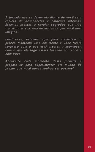 05
A jornada que se desenrola diante de você será
repleta de descobertas e emoções intensas.
Estamos prestes a revelar segredos que irão
transformar sua vida de maneiras que você nem
imagina.
Lembre-se, estamos aqui para maximizar o
prazer. Mantenha isso em mente e você ficará
surpreso com o que está prestes a acontecer,
com o que ela logo estará fazendo por você e
com você.
Aproveite cada momento desta jornada e
prepare-se para experimentar um mundo de
prazer que você nunca sonhou ser possível.
 