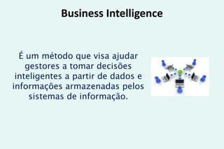 Business Intelligence
É um método que visa ajudar
gestores a tomar decisões
inteligentes a partir de dados e
informações armazenadas pelos
sistemas de informação.
 