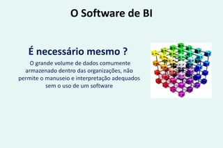 O Software de BI
É necessário mesmo ?
O grande volume de dados comumente
armazenado dentro das organizações, não
permite o manuseio e interpretação adequados
sem o uso de um software
 