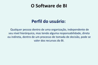 O Software de BI
Perfil do usuário:
Qualquer pessoa dentro de uma organização, independente de
seu nível hierárquico, mas tendo alguma responsabilidade, direta
ou indireta, dentro de um processo de tomada de decisão, pode se
valer dos recursos do BI.
 