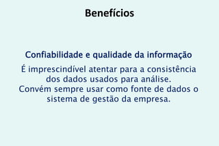 Benefícios
Confiabilidade e qualidade da informação
É imprescindível atentar para a consistência
dos dados usados para análise.
Convém sempre usar como fonte de dados o
sistema de gestão da empresa.
 