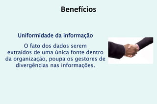 Benefícios
Uniformidade da informação
O fato dos dados serem
extraídos de uma única fonte dentro
da organização, poupa os gestores de
divergências nas informações.
 