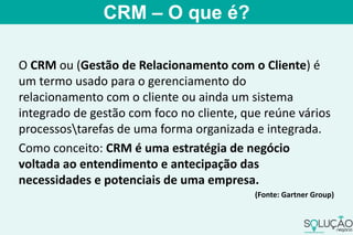 O CRM ou (Gestão de Relacionamento com o Cliente) é
um termo usado para o gerenciamento do
relacionamento com o cliente ou ainda um sistema
integrado de gestão com foco no cliente, que reúne vários
processostarefas de uma forma organizada e integrada.
Como conceito: CRM é uma estratégia de negócio
voltada ao entendimento e antecipação das
necessidades e potenciais de uma empresa.
(Fonte: Gartner Group)
CRM – O que é?
 