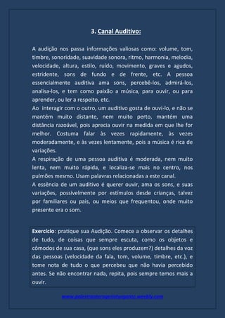 www.palestranterogerioturgante.weebly.com
3. Canal Auditivo:
A audição nos passa informações valiosas como: volume, tom,
timbre, sonoridade, suavidade sonora, ritmo, harmonia, melodia,
velocidade, altura, estilo, ruído, movimento, graves e agudos,
estridente, sons de fundo e de frente, etc. A pessoa
essencialmente auditiva ama sons, percebê-los, admirá-los,
analisa-los, e tem como paixão a música, para ouvir, ou para
aprender, ou ler a respeito, etc.
Ao interagir com o outro, um auditivo gosta de ouvi-lo, e não se
mantém muito distante, nem muito perto, mantém uma
distância razoável, pois aprecia ouvir na medida em que lhe for
melhor. Costuma falar às vezes rapidamente, às vezes
moderadamente, e às vezes lentamente, pois a música é rica de
variações.
A respiração de uma pessoa auditiva é moderada, nem muito
lenta, nem muito rápida, e localiza-se mais no centro, nos
pulmões mesmo. Usam palavras relacionadas a este canal.
A essência de um auditivo é querer ouvir, ama os sons, e suas
variações, possivelmente por estímulos desde crianças, talvez
por familiares ou pais, ou meios que frequentou, onde muito
presente era o som.
Exercício: pratique sua Audição. Comece a observar os detalhes
de tudo, de coisas que sempre escuta, como os objetos e
cômodos de sua casa, (que sons eles produzem?) detalhes da voz
das pessoas (velocidade da fala, tom, volume, timbre, etc.), e
tome nota de tudo o que percebeu que não havia percebido
antes. Se não encontrar nada, repita, pois sempre temos mais a
ouvir.
 