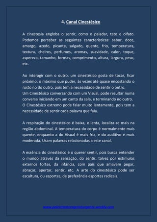 www.palestranterogerioturgante.weebly.com
4. Canal Cinestésico
A cinestesia engloba o sentir, como o paladar, tato e olfato.
Podemos perceber as seguintes características: sabor, doce,
amargo, azedo, picante, salgado, quente, frio, temperatura,
textura, cheiros, perfumes, aromas, suavidade, calor, toque,
aspereza, tamanho, formas, comprimento, altura, largura, peso,
etc.
Ao interagir com o outro, um cinestésico gosta de tocar, ficar
próximo, o máximo que puder, às vezes até quase encostando o
rosto no do outro, pois tem a necessidade de sentir o outro.
Um Cinestésico conversando com um Visual, pode resultar numa
conversa iniciando em um canto da sala, e terminando no outro.
O Cinestésico extremo pode falar muito lentamente, pois tem a
necessidade de sentir cada palavra que fala.
A respiração do cinestésico é baixa, e lenta, localiza-se mais na
região abdominal. A temperatura do corpo é normalmente mais
quente, enquanto a do Visual é mais fria, e do auditivo é mais
moderada. Usam palavras relacionadas a este canal.
A essência do cinestésico é o querer sentir, pois busca entender
o mundo através da sensação, do sentir, talvez por estímulos
externos fortes, da infância, com pais que amavam pegar,
abraçar, apertar, sentir, etc. A arte do cinestésico pode ser
escultura, ou esportes, de preferência esportes radicais.
 