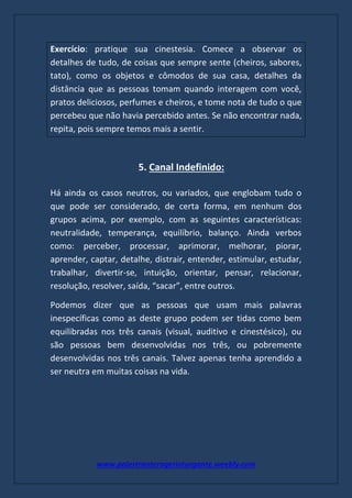 www.palestranterogerioturgante.weebly.com
Exercício: pratique sua cinestesia. Comece a observar os
detalhes de tudo, de coisas que sempre sente (cheiros, sabores,
tato), como os objetos e cômodos de sua casa, detalhes da
distância que as pessoas tomam quando interagem com você,
pratos deliciosos, perfumes e cheiros, e tome nota de tudo o que
percebeu que não havia percebido antes. Se não encontrar nada,
repita, pois sempre temos mais a sentir.
5. Canal Indefinido:
Há ainda os casos neutros, ou variados, que englobam tudo o
que pode ser considerado, de certa forma, em nenhum dos
grupos acima, por exemplo, com as seguintes características:
neutralidade, temperança, equilíbrio, balanço. Ainda verbos
como: perceber, processar, aprimorar, melhorar, piorar,
aprender, captar, detalhe, distrair, entender, estimular, estudar,
trabalhar, divertir-se, intuição, orientar, pensar, relacionar,
resolução, resolver, saída, “sacar”, entre outros.
Podemos dizer que as pessoas que usam mais palavras
inespecíficas como as deste grupo podem ser tidas como bem
equilibradas nos três canais (visual, auditivo e cinestésico), ou
são pessoas bem desenvolvidas nos três, ou pobremente
desenvolvidas nos três canais. Talvez apenas tenha aprendido a
ser neutra em muitas coisas na vida.
 
