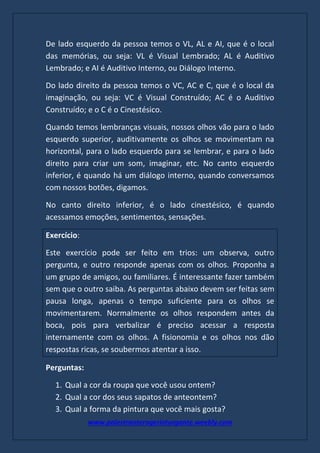 www.palestranterogerioturgante.weebly.com
De lado esquerdo da pessoa temos o VL, AL e AI, que é o local
das memórias, ou seja: VL é Visual Lembrado; AL é Auditivo
Lembrado; e AI é Auditivo Interno, ou Diálogo Interno.
Do lado direito da pessoa temos o VC, AC e C, que é o local da
imaginação, ou seja: VC é Visual Construído; AC é o Auditivo
Construído; e o C é o Cinestésico.
Quando temos lembranças visuais, nossos olhos vão para o lado
esquerdo superior, auditivamente os olhos se movimentam na
horizontal, para o lado esquerdo para se lembrar, e para o lado
direito para criar um som, imaginar, etc. No canto esquerdo
inferior, é quando há um diálogo interno, quando conversamos
com nossos botões, digamos.
No canto direito inferior, é o lado cinestésico, é quando
acessamos emoções, sentimentos, sensações.
Exercício:
Este exercício pode ser feito em trios: um observa, outro
pergunta, e outro responde apenas com os olhos. Proponha a
um grupo de amigos, ou familiares. É interessante fazer também
sem que o outro saiba. As perguntas abaixo devem ser feitas sem
pausa longa, apenas o tempo suficiente para os olhos se
movimentarem. Normalmente os olhos respondem antes da
boca, pois para verbalizar é preciso acessar a resposta
internamente com os olhos. A fisionomia e os olhos nos dão
respostas ricas, se soubermos atentar a isso.
Perguntas:
1. Qual a cor da roupa que você usou ontem?
2. Qual a cor dos seus sapatos de anteontem?
3. Qual a forma da pintura que você mais gosta?
 