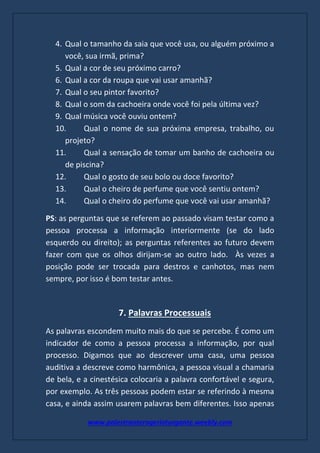 www.palestranterogerioturgante.weebly.com
4. Qual o tamanho da saia que você usa, ou alguém próximo a
você, sua irmã, prima?
5. Qual a cor de seu próximo carro?
6. Qual a cor da roupa que vai usar amanhã?
7. Qual o seu pintor favorito?
8. Qual o som da cachoeira onde você foi pela última vez?
9. Qual música você ouviu ontem?
10. Qual o nome de sua próxima empresa, trabalho, ou
projeto?
11. Qual a sensação de tomar um banho de cachoeira ou
de piscina?
12. Qual o gosto de seu bolo ou doce favorito?
13. Qual o cheiro de perfume que você sentiu ontem?
14. Qual o cheiro do perfume que você vai usar amanhã?
PS: as perguntas que se referem ao passado visam testar como a
pessoa processa a informação interiormente (se do lado
esquerdo ou direito); as perguntas referentes ao futuro devem
fazer com que os olhos dirijam-se ao outro lado. Às vezes a
posição pode ser trocada para destros e canhotos, mas nem
sempre, por isso é bom testar antes.
7. Palavras Processuais
As palavras escondem muito mais do que se percebe. É como um
indicador de como a pessoa processa a informação, por qual
processo. Digamos que ao descrever uma casa, uma pessoa
auditiva a descreve como harmônica, a pessoa visual a chamaria
de bela, e a cinestésica colocaria a palavra confortável e segura,
por exemplo. As três pessoas podem estar se referindo à mesma
casa, e ainda assim usarem palavras bem diferentes. Isso apenas
 