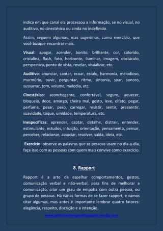 www.palestranterogerioturgante.weebly.com
indica em que canal ela processou a informação, se no visual, no
auditivo, no cinestésico ou ainda no indefinido.
Assim, seguem algumas, mas sugerimos, como exercício, que
você busque encontrar mais.
Visual: apagar, acender, bonito, brilhante, cor, colorido,
cristalina, flash, foto, horizonte, iluminar, imagem, obstáculo,
perspectiva, ponto de vista, revelar, visualizar, etc.
Auditivo: anunciar, cantar, ecoar, estalo, harmonia, melodioso,
murmúrio, ouvir, perguntar, ritmo, sintonia, soar, sonoro,
sussurrar, tom, volume, melodia, etc.
Cinestésico: aconchegante, confortável, seguro, aquecer,
bloqueio, doce, amargo, cheira mal, gosto, leve, olfato, pegar,
perfume, pesar, peso, carregar, resistir, sentir, pressentir,
suavidade, toque, umidade, temperatura, etc.
Inespecíficas: aprender, captar, detalhe, distrair, entender,
estimulante, estudos, intuição, orientação, pensamento, pensar,
perceber, relacionar, associar, resolver, saída, ideia, etc.
Exercício: observe as palavras que as pessoas usam no dia-a-dia,
faça isso com as pessoas com quem mais convive como exercício.
8. Rapport
Rapport é a arte de espelhar comportamentos, gestos,
comunicação verbal e não-verbal, para fins de melhorar a
comunicação, criar um grau de empatia com outra pessoa, ou
grupo de pessoas. Há várias formas de se fazer rapport, e vamos
citar algumas, mas antes é importante lembrar quatro fatores:
elegância, respeito, discrição e a intenção.
 