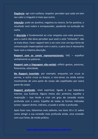 www.palestranterogerioturgante.weebly.com
Elegância: agir com sutileza; respeito: perceber que cada um tem
seu valor e ninguém é mais que outro;
Intenção: pode ser positiva, negativa ou neutra. Se for positiva, o
resultado será nobre e enriquecedor, ajudando na evolução do
outro.
A discrição é fundamental ao criar empatia com este processo,
pois o outro não deve perceber que você o está “imitando”: não
se trata disso. Fazer rapport tem a ver com criar um laço forte de
comunicação imperceptível com o outro, e para isso é necessário
fazer com a máxima discrição.
Rapport com os canais representacionais: VAC – espelhar
verbalmente as palavras.
Rapport com a linguagem não-verbal: refletir gestos, posturas,
fisionomia, velocidade.
No Rapport invertido: por exemplo, enquanto um cruza as
pernas, o outro cruza os braços, e vice-versa; ou ainda outros
movimentos de uma parte do corpo são espelhados por outra
parte do corpo.
Rapport profundo: nível espiritual, ligado à sua Sabedoria
Interior, sua Essência. Alguns meios são: primeiro, espelhe a
respiração – isso tende a criar um grau de conexão muito
profunda com o outro. Espelhe de todas as formas indicadas
acima: rapport direto, indireto, cruzado e então o profundo.
Após fazer isso, falaremos mais adiante, nos itens 10 e 11 sobre
como atingir a sua conexão mais profunda ainda, uma conexão
com sua Fonte, de modo prático.
 