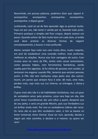 www.palestranterogerioturgante.weebly.com
Resumindo, em poucas palavras, podemos dizer que rapport é:
acompanhar, acompanhar, acompanhar, acompanhar,
acompanhar, e depois guiar.
Lembrando, você só vai de fato aprender algo se praticar muito.
Faça um por vez, não tente ir saindo por aí, fazendo tudo junto.
Primeiro pratique o simples até ficar craque, depois avance um
passo. Quando estiver de fato muito bom em cada item, aí então
você deve praticar as diversas formas de rapport
simultaneamente, e buscar o mais profundo.
Alerta: sempre faça tudo isso com muita ética, muito respeito,
em prol de estabelecer uma conexão melhor, mais profunda,
melhorar as relações. Nunca vise tirar vantagens do outro. Com
muitos anos no ramo da PNL, tenho visto coisas lamentáveis,
como pessoas hábeis, com ferramentas fantásticas, sendo
usadas para fins egoístas. Já fui vítima de pessoas sem caráter, já
tentaram me enganar usando PNL, lamento que existam pessoas
assim. A PNL não tem nenhuma culpa pelos atos dos outros.
Assim, um ponto que sempre foco é este: dê mais, ame mais,
perdoe mais, seja mais sua Luz Interna, se entregue, e deixa-a
brilhar.
O grau mais alto não é o de habilidades fantásticas, mas um grau
de verdadeiro amor pelo próximo, coisa rara hoje em dia, não
acha? Amor incondicional, dar sem olhar a quem, desperte isso
de seu peito, e será um grande Mestre, pois sua Verdadeira Luz
vai brilhar ainda mais. Por isso os verdadeiros Líderes são raros.
Os raros são os que têm verdadeiro valor, e isto se baseia no
Amor Universal, Amor Divinal. Ouse ser raro, aprenda, decida a
seguir por este caminho, e declare a si mesmo: eu quero ser
raro!
 