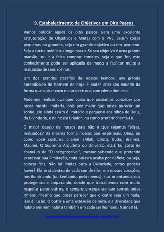 www.palestranterogerioturgante.weebly.com
9. Estabelecimento de Objetivos em Oito Passos.
Vamos colocar agora os oito passos para uma excelente
estruturação de Objetivos e Metas com a PNL. Sejam coisas
pequenas ou grandes, seja um grande objetivo ou um pequeno.
Seja a curto, médio ou longo prazo. Se seu objetivo é uma grande
mansão, ou ir à feira comprar tomates, seja o que for, este
conhecimento pode ser aplicado de modo a facilitar muito a
realização de seus sonhos.
Um dos grandes desafios de nossos tempos, um grande
aprendizado do homem de hoje é poder criar seu mundo da
forma que quiser com maior destreza, com pleno domínio.
Podemos realizar qualquer coisa que possamos conceber por
nossa mente limitada, pois por maior que possa parecer um
sonho, ele ainda assim é limitado e pequeno aos olhos de Deus,
da Divindade, e de nosso Criador, ou como preferir chamá-Lo.
O maior desejo de nossos pais não é que sejamos felizes,
realizados? Da mesma forma nossos pais espirituais, Deus, ou
como você costuma chamar (Allah, Cristo, Buda, Brahmã,
Maomé, O Supremo Arquiteto do Universo, etc.). Eu gosto de
chamá-lo de “O Incognoscível”, mesmo sabendo que pretendo
expressar sua ilimitação, toda palavra acaba por definir, ou seja,
colocar fins. Não há limites para a Divindade, como poderia
haver? Ela está dentro de cada um de nós, em nossos corações,
nos iluminando (ou tentando, pelo menos), nos orientando, nos
protegendo e amparando, desde que trabalhemos com muito
respeito pelos outros, e sempre enxergando que somos todos
Irmãos, mesmo que possa parecer que o outro seja um nada,
isso é ilusão. O outro é uma extensão de mim, e a Divindade que
habita em mim habita também em cada ser humano (Namastê).
 