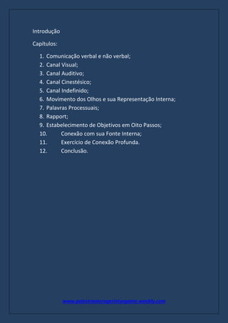 www.palestranterogerioturgante.weebly.com
Introdução
Capítulos:
1. Comunicação verbal e não verbal;
2. Canal Visual;
3. Canal Auditivo;
4. Canal Cinestésico;
5. Canal Indefinido;
6. Movimento dos Olhos e sua Representação Interna;
7. Palavras Processuais;
8. Rapport;
9. Estabelecimento de Objetivos em Oito Passos;
10. Conexão com sua Fonte Interna;
11. Exercício de Conexão Profunda.
12. Conclusão.
 
