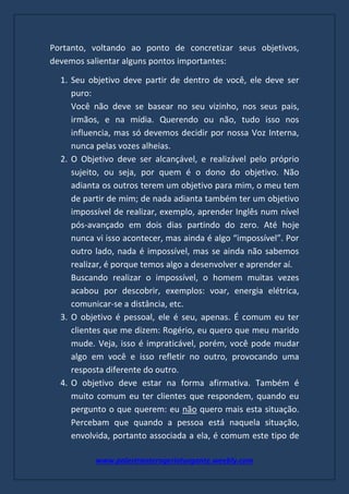 www.palestranterogerioturgante.weebly.com
Portanto, voltando ao ponto de concretizar seus objetivos,
devemos salientar alguns pontos importantes:
1. Seu objetivo deve partir de dentro de você, ele deve ser
puro:
Você não deve se basear no seu vizinho, nos seus pais,
irmãos, e na mídia. Querendo ou não, tudo isso nos
influencia, mas só devemos decidir por nossa Voz Interna,
nunca pelas vozes alheias.
2. O Objetivo deve ser alcançável, e realizável pelo próprio
sujeito, ou seja, por quem é o dono do objetivo. Não
adianta os outros terem um objetivo para mim, o meu tem
de partir de mim; de nada adianta também ter um objetivo
impossível de realizar, exemplo, aprender Inglês num nível
pós-avançado em dois dias partindo do zero. Até hoje
nunca vi isso acontecer, mas ainda é algo “impossível”. Por
outro lado, nada é impossível, mas se ainda não sabemos
realizar, é porque temos algo a desenvolver e aprender aí.
Buscando realizar o impossível, o homem muitas vezes
acabou por descobrir, exemplos: voar, energia elétrica,
comunicar-se a distância, etc.
3. O objetivo é pessoal, ele é seu, apenas. É comum eu ter
clientes que me dizem: Rogério, eu quero que meu marido
mude. Veja, isso é impraticável, porém, você pode mudar
algo em você e isso refletir no outro, provocando uma
resposta diferente do outro.
4. O objetivo deve estar na forma afirmativa. Também é
muito comum eu ter clientes que respondem, quando eu
pergunto o que querem: eu não quero mais esta situação.
Percebam que quando a pessoa está naquela situação,
envolvida, portanto associada a ela, é comum este tipo de
 