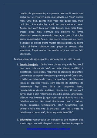 www.palestranterogerioturgante.weebly.com
oração, de pensamento, e a pessoa nem se dá conta que
acaba por se envolver ainda mais devido ao “não” querer
mais. Uma dica, quanto mais você não quiser isso, mais
terá disso. A lei é simples: aquilo em que você foca cresce.
Aquilo que você foca por mais tempo, com mais força,
cresce ainda mais. Formule seu objetivo na forma
afirmativa: exemplo, se eu não quero X, eu quero Y, simples
assim, combinado? Seu eu não quero problemas, eu quero
a solução. Se eu não quero muitas contas a pagar, eu quero
muito dinheiro sobrando para pagar as contas. Mas
lembre-se, foque muito com muita força no que de fato
você quer.
Tendo esclarecido alguns pontos, vamos agora aos oito passos:
1. Estado Desejado. Defina com clareza o que de fato você
quer nos três canais VAC, ou seja, visual, auditivo e
cinestésico. Para ajudar, responda as seguintes perguntas:
como é que eu vejo este objetivo que eu quero? Qual a cor,
o brilho, o contraste de cores, transparência, etc. Descreva
todos os aspectos visuais, com riqueza de detalhes, de
preferência faça uma lista de cinquenta itens,
características visuais, auditivas, cinestésicas. O que você
ouve? Qual o som? Harmonia, melodia, ritmo, sonoridade,
silêncio, voz interna (o que você vai se dizer?), etc. são
detalhes cruciais. No canal cinestésico: qual a textura,
cheiro, sensação, temperatura, etc.? Resumindo, sua
primeira lição das oito é: descreva com rica clareza de
detalhes nos canais VAC, liste cinquenta itens VAC.
2. Evidências: você precisa ter indicadores que mostram que
você chegou ou está chegando a seu objetivo. A pergunta
 