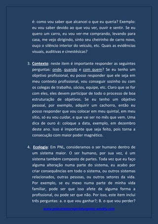 www.palestranterogerioturgante.weebly.com
é: como vou saber que alcancei o que eu queria? Exemplo:
eu vou saber devido ao que vou ver, ouvir e sentir. Se eu
quero um carro, eu vou ver-me comprando, levando para
casa, me vejo dirigindo, sinto seu cheirinho de carro novo,
ouço o silêncio interior do veículo, etc. Quais as evidências
visuais, auditivas e cinestésicas?
3. Contexto: neste item é importante responder as seguintes
perguntas: onde, quando e com quem? Se eu tenho um
objetivo profissional, eu posso responder que ele seja em
meu contexto profissional, vou conseguir sozinho ou com
os colegas de trabalho, sócios, equipe, etc. Claro que se for
com eles, eles devem participar de todo o processo de boa
estruturação de objetivos. Se eu tenho um objetivo
pessoal, por exemplo, adquirir um cachorro, então eu
posso responder que vou colocar em meu quintal, em meu
sítio, só eu vou cuidar, e que vai ser no mês que vem. Uma
dica de ouro é: coloque a data, exemplo, em dezembro
deste ano. Isso é importante que seja feito, pois torna a
consecução com maior poder magnético.
4. Ecologia: Em PNL, consideramos o ser humano dentro de
um sistema maior. O ser humano, por sua vez, é um
sistema também composto de partes. Toda vez que eu faço
alguma alteração numa parte do sistema, eu acabo por
criar consequências em todo o sistema, ou outros sistemas
relacionados, outras pessoas, ou outros setores da vida.
Por exemplo, se eu mexo numa parte de minha vida
familiar, pode ser que isso afete de alguma forma a
profissional, ou pode ser que não. Por isso, este item inclui
três perguntas: a. o que vou ganhar?; B. o que vou perder?
 