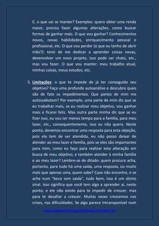 www.palestranterogerioturgante.weebly.com
C. o que vai se manter? Exemplos: quero obter uma renda
maior, preciso fazer algumas alterações, como buscar
formas de ganhar mais. O que vou ganhar? Conhecimentos
novos, novas habilidades, enriquecimento pessoal e
profissional, etc. O que vou perder (o que eu tenho de abrir
mão?): terei de me dedicar a aprender coisas novas,
desenvolver um novo projeto, isso pode ser chato, etc.,
mas vou fazer. O que vou manter: meu trabalho atual,
minhas coisas, meus estudos, etc.
5. Limitações: o que te impede de já ter conseguido seu
objetivo? Faça uma profunda autoanálise e descubra quais
são de fato os impedimentos. Que partes de mim me
autossabotam? Por exemplo, uma parte de mim diz que se
eu trabalhar mais, se eu realizar meu objetivo, vou ganhar
mais e ficarei feliz. Mas outra parte minha diz que se eu
fizer isso, eu vou ter menos tempo para a família, para meu
lazer, etc., consequentemente, isso eu não quero. Neste
ponto, devemos encontrar uma resposta para esta objeção,
pois ela tem de ser atendida, eu não posso deixar de
atender ao meu lazer e família, pois se eles são importantes
para mim, como eu faço para realizar esta alteração em
busca de meu objetivo, e também atender à minha família
e ao meu lazer? Lembre-se de ditado: quem procura acha,
portanto, para tudo há uma saída, uma resposta, ou muito
mais que apenas uma, quem sabe? Caso não encontre, e se
ache num “beco sem saída”, tudo bem, isso é um ótimo
sinal. Isso significa que você tem algo a aprender aí, neste
ponto, e ele não existe para te impedir de crescer, mas
para te desafiar a crescer. Muitas vezes crescemos nas
crises, nas dificuldades. Se algo parece intransponível num
 