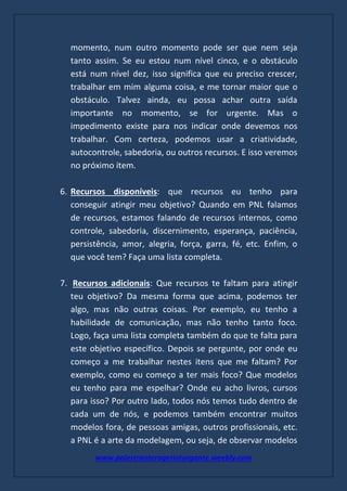 www.palestranterogerioturgante.weebly.com
momento, num outro momento pode ser que nem seja
tanto assim. Se eu estou num nível cinco, e o obstáculo
está num nível dez, isso significa que eu preciso crescer,
trabalhar em mim alguma coisa, e me tornar maior que o
obstáculo. Talvez ainda, eu possa achar outra saída
importante no momento, se for urgente. Mas o
impedimento existe para nos indicar onde devemos nos
trabalhar. Com certeza, podemos usar a criatividade,
autocontrole, sabedoria, ou outros recursos. E isso veremos
no próximo item.
6. Recursos disponíveis: que recursos eu tenho para
conseguir atingir meu objetivo? Quando em PNL falamos
de recursos, estamos falando de recursos internos, como
controle, sabedoria, discernimento, esperança, paciência,
persistência, amor, alegria, força, garra, fé, etc. Enfim, o
que você tem? Faça uma lista completa.
7. Recursos adicionais: Que recursos te faltam para atingir
teu objetivo? Da mesma forma que acima, podemos ter
algo, mas não outras coisas. Por exemplo, eu tenho a
habilidade de comunicação, mas não tenho tanto foco.
Logo, faça uma lista completa também do que te falta para
este objetivo específico. Depois se pergunte, por onde eu
começo a me trabalhar nestes itens que me faltam? Por
exemplo, como eu começo a ter mais foco? Que modelos
eu tenho para me espelhar? Onde eu acho livros, cursos
para isso? Por outro lado, todos nós temos tudo dentro de
cada um de nós, e podemos também encontrar muitos
modelos fora, de pessoas amigas, outros profissionais, etc.
a PNL é a arte da modelagem, ou seja, de observar modelos
 