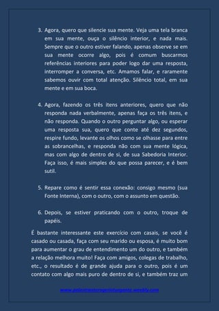 www.palestranterogerioturgante.weebly.com
3. Agora, quero que silencie sua mente. Veja uma tela branca
em sua mente, ouça o silêncio interior, e nada mais.
Sempre que o outro estiver falando, apenas observe se em
sua mente ocorre algo, pois é comum buscarmos
referências interiores para poder logo dar uma resposta,
interromper a conversa, etc. Amamos falar, e raramente
sabemos ouvir com total atenção. Silêncio total, em sua
mente e em sua boca.
4. Agora, fazendo os três itens anteriores, quero que não
responda nada verbalmente, apenas faça os três itens, e
não responda. Quando o outro perguntar algo, ou esperar
uma resposta sua, quero que conte até dez segundos,
respire fundo, levante os olhos como se olhasse para entre
as sobrancelhas, e responda não com sua mente lógica,
mas com algo de dentro de si, de sua Sabedoria Interior.
Faça isso, é mais simples do que possa parecer, e é bem
sutil.
5. Repare como é sentir essa conexão: consigo mesmo (sua
Fonte Interna), com o outro, com o assunto em questão.
6. Depois, se estiver praticando com o outro, troque de
papéis.
É bastante interessante este exercício com casais, se você é
casado ou casada, faça com seu marido ou esposa, é muito bom
para aumentar o grau de entendimento um do outro, e também
a relação melhora muito! Faça com amigos, colegas de trabalho,
etc., o resultado é de grande ajuda para o outro, pois é um
contato com algo mais puro de dentro de si, e também traz um
 
