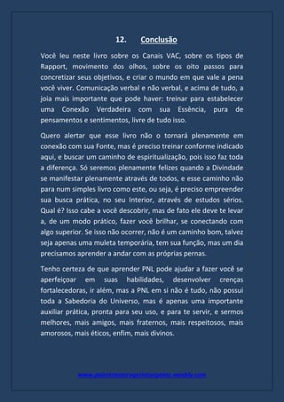 www.palestranterogerioturgante.weebly.com
12. Conclusão
Você leu neste livro sobre os Canais VAC, sobre os tipos de
Rapport, movimento dos olhos, sobre os oito passos para
concretizar seus objetivos, e criar o mundo em que vale a pena
você viver. Comunicação verbal e não verbal, e acima de tudo, a
joia mais importante que pode haver: treinar para estabelecer
uma Conexão Verdadeira com sua Essência, pura de
pensamentos e sentimentos, livre de tudo isso.
Quero alertar que esse livro não o tornará plenamente em
conexão com sua Fonte, mas é preciso treinar conforme indicado
aqui, e buscar um caminho de espiritualização, pois isso faz toda
a diferença. Só seremos plenamente felizes quando a Divindade
se manifestar plenamente através de todos, e esse caminho não
para num simples livro como este, ou seja, é preciso empreender
sua busca prática, no seu Interior, através de estudos sérios.
Qual é? Isso cabe a você descobrir, mas de fato ele deve te levar
a, de um modo prático, fazer você brilhar, se conectando com
algo superior. Se isso não ocorrer, não é um caminho bom, talvez
seja apenas uma muleta temporária, tem sua função, mas um dia
precisamos aprender a andar com as próprias pernas.
Tenho certeza de que aprender PNL pode ajudar a fazer você se
aperfeiçoar em suas habilidades, desenvolver crenças
fortalecedoras, ir além, mas a PNL em si não é tudo, não possui
toda a Sabedoria do Universo, mas é apenas uma importante
auxiliar prática, pronta para seu uso, e para te servir, e sermos
melhores, mais amigos, mais fraternos, mais respeitosos, mais
amorosos, mais éticos, enfim, mais divinos.
 