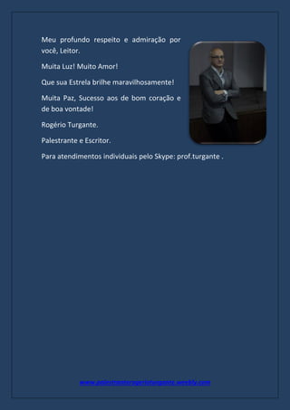 www.palestranterogerioturgante.weebly.com
Meu profundo respeito e admiração por
você, Leitor.
Muita Luz! Muito Amor!
Que sua Estrela brilhe maravilhosamente!
Muita Paz, Sucesso aos de bom coração e
de boa vontade!
Rogério Turgante.
Palestrante e Escritor.
Para atendimentos individuais pelo Skype: prof.turgante .
 