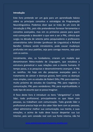 www.palestranterogerioturgante.weebly.com
Introdução
Este livro pretende ser um guia para um aprendizado básico
sobre os principais conceitos e estratégias da Programação
Neurolinguística. Podemos dizer que se trata de um Livro de
Introdução à PNL, pois não pretendemos fornecer ferramentas e
conceitos avançados, mas sim os primeiros passos para quem
está começando a descobrir o que vem a ser a PNL, ciência que
surgiu na década de setenta pelos pesquisadores e professores
universitários John Grinder (professor de Linguística) e Richard
Bandler. Embora sendo introdutório, pode causar mudanças
profundas em seus padrões, seja para consigo mesmo, seja para
com os outros.
Inicialmente, eles, os fundadores, criaram um modelo que
denominaram Meta-modelo de Linguagem, que estudava a
estrutura gramatical e suas relações com a mente humana. O
tempo passa, e as pesquisas e desenvolvimento avançam. A PNL
se ramifica. Há hoje em dia pesquisas avançadas para o
tratamento de câncer e doenças graves, bem como as doenças
mais simples, com os estudos de Robert Dilts; PNL para esportes,
muito próximo de estudos do Coaching; PNL para negócios e
comunicação; PNL para vendedores; PNL para espiritualidade; e
todo tipo de assunto que se possa imaginar.
O foco deste livro é introduzir os itens “obrigatórios” a todo
líder, todo profissional, principalmente os que lidam com
pessoas, ou trabalham com comunicação. Todo grande líder e
profissional precisa hoje em dia saber lidar bem com as pessoas,
saber administrar melhor sua comunicação, sua mente, e suas
emoções, e acima de tudo deve buscar despertar sua Luz
Interior, pois sem conexão real com sua fonte interna, não há
 