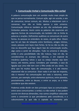 www.palestranterogerioturgante.weebly.com
1. Comunicação Verbal e Comunicação Não-verbal
A palavra comunicação tem um sentido muito mais amplo do
que se pensa normalmente. Comum ação, agir em acordo, o ato
de comunicar, tornar comum, etc. Muitos a relacionam com o
conversar, mas não se limita apenas a este universo.
Comunicação refere-se também ao ato não verbalizado pelas
limitantes palavras. Assim como as palavras são essenciais em
algumas formas de comunicação, ela também não se limita às
palavras e orações. Deficientes auditivos se comunicam de outra
forma. As pessoas se entendem, às vezes, só pelo olhar. Dizem
que há um tipo de telepatia entre familiares, amigos íntimos,
casais, pessoas com laços mais fortes. Se há ou não eu não sei,
mas eu desconfio que haja algum tipo de comunicação oculta,
algo como o sentir de vibrações. Tudo no universo é vibração,
então é uma possibilidade não tão maluca, hoje em dia. Se
considerarmos os avanços das ciências, e em especial da
mecânica quântica, talvez o que eu esteja citando seja bem
básico, até mesmo, penso. Considere, por exemplo, o caso da
ligação que uma mãe tem com o filho ainda em seu útero. Eu
diria que há muitos tipos de comunicação, e é até mesmo
impossível não se comunicar. Dizer nada é um tipo de resposta,
não é mesmo? Há comunicações em toda a natureza, entre
animais, por exemplo, entre elementos químicos, entre planetas,
possivelmente, entre os deuses, e entre os anjos, se o leitor
considerar que eles existem.
Podemos então dividir em dois principais tipos as comunicações
entre seres comunicantes: a verbal, e a não-verbal. E elas podem
ocorrer em diversas dimensões, mas vamos simplificar colocando
como a consciente (a que percebemos pela consciência), e a
subconsciente (a que não é captada no momento pela
 