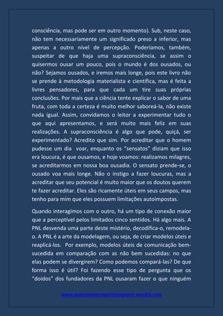 www.palestranterogerioturgante.weebly.com
consciência, mas pode ser em outro momento). Sub, neste caso,
não tem necessariamente um significado preso a inferior, mas
apenas a outro nível de percepção. Poderíamos, também,
suspeitar de que haja uma supraconsciência, se assim o
quisermos ousar um pouco, pois o mundo é dos ousados, ou
não? Sejamos ousados, e iremos mais longe, pois este livro não
se prende à metodologia materialista e científica, mas é feita a
livres pensadores, para que cada um tire suas próprias
conclusões. Por mais que a ciência tente explicar o sabor de uma
fruta, com toda a certeza é muito melhor saboreá-la, não existe
nada igual. Assim, convidamos o leitor a experimentar tudo o
que aqui apresentamos, e será muito mais feliz em suas
realizações. A supraconsciência é algo que pode, quiçá, ser
experimentado? Acredito que sim. Por acreditar que o homem
pudesse um dia voar, enquanto os “sensatos” diziam que isso
era loucura, é que ousamos, e hoje voamos: realizamos milagres,
se acreditarmos em nossa boa ousadia. O sensato prende-se, o
ousado voa mais longe. Não o instigo a fazer loucuras, mas a
acreditar que seu potencial é muito maior que os doutos querem
te fazer acreditar. Eles são ricamente úteis em seus campos, mas
tenho para mim que eles possuem limitações autoimpostas.
Quando interagimos com o outro, há um tipo de conexão maior
que a perceptível pelos limitados cinco sentidos. Há algo mais. A
PNL desvenda uma parte deste mistério, decodifica-o, remodela-
o. A PNL é a arte da modelagem, ou seja, de criar modelos úteis e
reaplicá-los. Por exemplo, modelos úteis de comunicação bem-
sucedida em comparação com as não bem sucedidas: no que
elas podem se divergirem? Como podemos compará-las? De que
forma isso é útil? Foi fazendo esse tipo de pergunta que os
“doidos” dos fundadores da PNL ousaram fazer o que ninguém
 