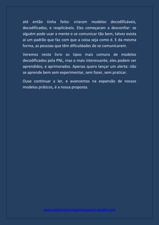 www.palestranterogerioturgante.weebly.com
até então tinha feito: criaram modelos decodificáveis,
decodificados, e reaplicáveis. Eles começaram a desconfiar: se
alguém pode usar a mente e se comunicar tão bem, talvez exista
aí um padrão que faz com que a coisa seja como é. E da mesma
forma, as pessoas que têm dificuldades de se comunicarem.
Veremos neste livro os tipos mais comuns de modelos
decodificados pela PNL, mas o mais interessante, eles podem ser
aprendidos, e aprimorados. Apenas quero lançar um alerta: não
se aprende bem sem experimentar, sem fazer, sem praticar.
Ouse continuar a ler, e avancemos na expansão de nossos
modelos práticos, é a nossa proposta.
 