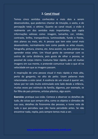 www.palestranterogerioturgante.weebly.com
2. Canal Visual
Temos cinco sentidos conhecidos e mais dois a serem
desenvolvidos, que podemos chamar de Intuição, o sexto, e de
percepção total, o sétimo. Quanto ao canal visual, a visão é
realmente um dos sentidos mais importantes, que capta
informações valiosas como: imagem, tamanho, cor, nitidez,
contraste, brilho, transparência, luminosidade, fundo e frente,
dois planos ou mais, etc. A pessoa que tem este canal mais
desenvolvido, normalmente tem como paixão as artes visuais,
fotografia, pintura, cinema, etc. Ama assistir, ou ama praticar ou
aprender estas artes. Um Visual gosta de conversar com os
outros de certa distância, pois gosta de olhar a pessoa, se
possível de corpo inteiro. Costuma falar rápido, pois vê muitas
imagens em sua mente, e pretende comunicar tudo o que vê na
velocidade em que as imagens passam.
A respiração de uma pessoa visual é mais rápida e mais alta,
perto da garganta, no alto do peito. Usam palavras mais
relacionadas a este canal. A essência de um visual é querer ver,
talvez por ter sido muito estimulado este lado desde a infância,
muitas vezes por estímulo da família, digamos, por exemplo, se
for filho de pais pintores, artistas plástico, algo assim.
Exercício: pratique sua visão. Comece a observar os detalhes de
tudo, de coisas que sempre olha, como os objetos e cômodos de
sua casa, detalhes da fisionomia das pessoas, e tome nota de
tudo o que percebeu que não havia percebido antes. Se não
encontrar nada, repita, pois sempre temos mais a ver.
 