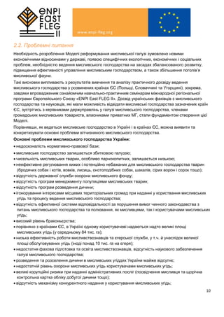 10
2.2. Проблемні питання
Необхідність розроблення Моделі реформування мисливської галузі зумовлено новими
економічними відносинами у державі, появою специфічних екологічних, економічних і соціальних
проблем, необхідністю ведення мисливського господарства на засадах збалансованого розвитку,
підвищення ефективності управління мисливським господарством, а також збільшення поголів’я
мисливської фауни.
Такі висновки випливають з результатів вивчення та аналізу практичного досвіду ведення
мисливського господарства у розвинених країнах ЄС (Польщі, Словаччині та Угорщині), зокрема,
завдяки впровадженим ознайомчим навчально-практичним семінарам міжнародної регіональної
програми Європейського Союзу «ENPI East FLEG II». Досвід українських фахівців з мисливського
господарства та науковців, які мали можливість відвідати мисливські господарства зазначених країн
ЄС, зустрітись з керівниками держуправлінь у галузі мисливського господарства, членами
громадських мисливських товариств, власниками приватних МГ, стали фундаментом створення цієї
Моделі.
Порівнявши, як ведеться мисливське господарство в Україні і в країнах ЄС, можна виявити та
конкретизувати основні проблеми вітчизняного мисливського господарства.
Основні проблеми мисливського господарства України:
 недосконалість нормативно-правової бази;
 мисливське господарство залишається збитковою галуззю;
 чисельність мисливських тварин, особливо парнокопитних, залишається низькою;
 неефективне регулювання хижих і потенційно небажаних для мисливського господарства тварин
(бродячих собак і котів, вовків, лисиць, єнотоподібних собак, шакалів, сірих ворон і сорок тощо);
 відсутність державної служби охорони мисливського фонду;
 відсутність програм менеджменту популяціями мисливських тварин;
 відсутність програм розведення дичини;
 ігонорування інтересами місцевих територіальних громад при наданні у користвання мисливських
угідь та процесу ведення мисливського господарства;
 відсутність ефективної системи відповідальності за порушення вимог чинного законодавства з
питань мисливського господарства та полювання, як мисливцями, так і користувачами мисливських
угідь;
 високий рівень браконьєрства;
 порівняно з країнами ЄС, в Україні одному користувачеві надаються надто великі площі
мисливських угідь (у середньому 84 тис. га);
 низька ефективність роботи мисливствознавців та єгерської служби, у т.ч. й унаслідок великої
площі обслуговуваних угідь (іноді понад 10 тис. га на єгеря);
 недостатня фахова підготовка та освіта мисливствознавців, відсутність наукового забезпечення
галузі мисливського господарства;
 розведення та розселення дичини в мисливських угіддях України майже відсутнє;
 недостатній рівень охорони мисливських угідь користувачами мисливських угідь;
 великі корупційні ризики при наданні адміністративних посліг (посвідчення мисливця та щорічна
контрольна картка обліку добутої дичини тощо);
 відсутність механізму конкурентного надання у користування мисливських угідь;
 