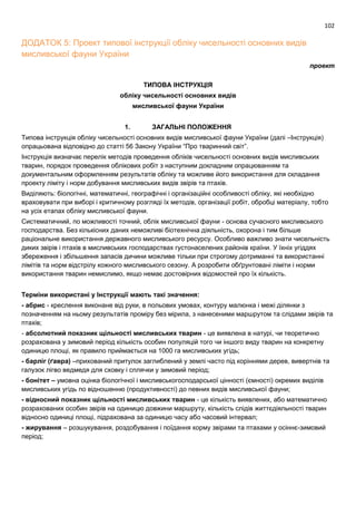 102
ДОДАТОК 5: Проект типової інструкції обліку чисельності основних видів
мисливської фауни України
проект
ТИПОВА ІНСТРУКЦІЯ
обліку чисельності основних видів
мисливської фауни України
1. ЗАГАЛЬНІ ПОЛОЖЕННЯ
Типова інструкція обліку чисельності основних видів мисливської фауни України (далі –Інструкція)
опрацьована відповідно до статті 56 Закону України “Про тваринний світ”.
Інструкція визначає перелік методів проведення обліків чисельності основних видів мисливських
тварин, порядок проведення облікових робіт з наступним докладним опрацюванням та
документальним оформленням результатів обліку та можливе його використання для складання
проекту ліміту і норм добування мисливських видів звірів та птахів.
Виділяють: біологічні, математичні, географічні і організаційні особливості обліку, які необхідно
враховувати при виборі і критичному розгляді їх методів, організації робіт, обробці матеріалу, тобто
на усіх етапах обліку мисливської фауни.
Систематичний, по можливості точний, облік мисливської фауни - основа сучасного мисливського
господарства. Без кількісних даних неможливі біотехнічна діяльність, охорона і тим більше
раціональне використання державного мисливського ресурсу. Особливо важливо знати чисельність
диких звірів і птахів в мисливських господарствах густонаселених районів країни. У їхніх угіддях
збереження і збільшення запасів дичини можливе тільки при строгому дотриманні та використанні
лімітів та норм відстрілу кожного мисливського сезону. А розробити обґрунтовані ліміти і норми
використання тварин немислимо, якщо немає достовірних відомостей про їх кількість.
Терміни використані у Інструкції мають такі значення:
- абрис - креслення виконане від руки, в польових умовах, контуру малюнка і межі ділянки з
позначенням на ньому результатів проміру без мірила, з нанесеними маршрутом та слідами звірів та
птахів;
- абсолютний показник щільності мисливських тварин - це виявлена в натурі, чи теоретично
розрахована у зимовий період кількість особин популяцій того чи іншого виду тварин на конкретну
одиницю площі, як правило приймається на 1000 га мисливських угідь;
- барліг (ґавра) –прихований притулок заглиблений у землі часто під коріннями дерев, вивертнів та
галузок лігво ведмедя для сховку і сплячки у зимовий період;
- бонітет – умовна оцінка біологічної і мисливськогосподарської цінності (ємності) окремих виділів
мисливських угідь по відношенню (продуктивності) до певних видів мисливської фауни;
- відносний показник щільності мисливських тварин - це кількість виявлених, або математично
розрахованих особин звірів на одиницю довжини маршруту, кількість слідів життєдіяльності тварин
відносно одиниці площі, підрахована за одиницю часу або часовий інтервал;
- жирування – розшукування, роздобування і поїдання корму звірами та птахами у осіннє-зимовий
період;
 